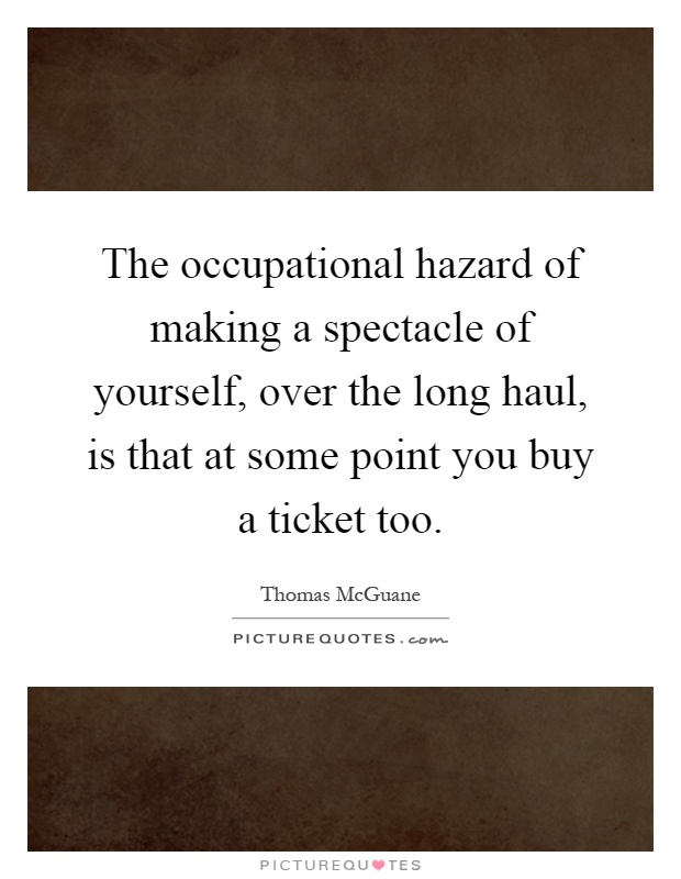 The occupational hazard of making a spectacle of yourself, over the long haul, is that at some point you buy a ticket too Picture Quote #1