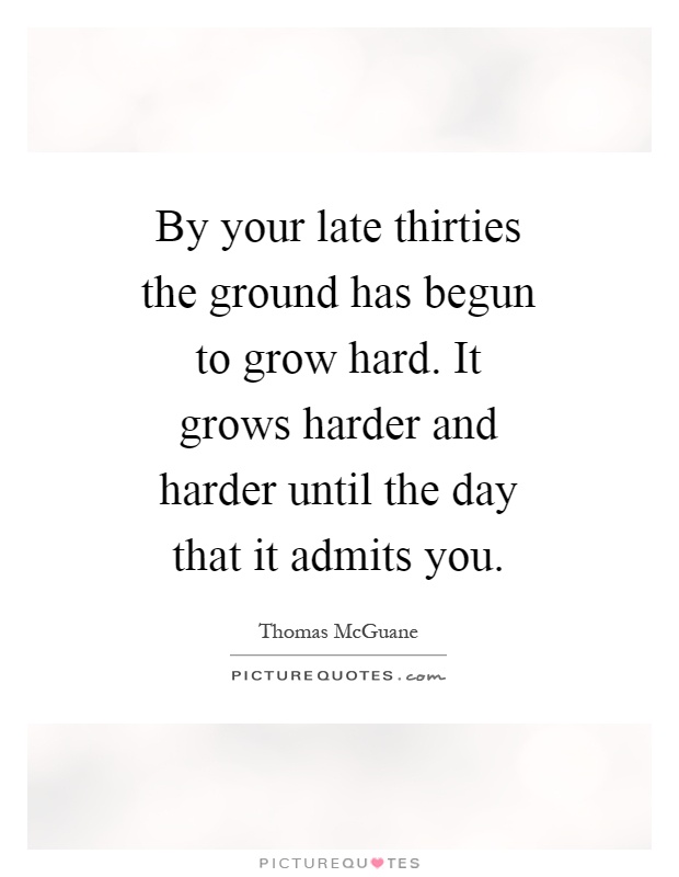 By your late thirties the ground has begun to grow hard. It grows harder and harder until the day that it admits you Picture Quote #1
