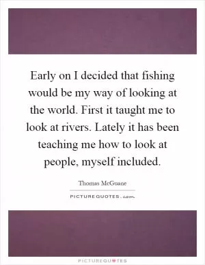 Early on I decided that fishing would be my way of looking at the world. First it taught me to look at rivers. Lately it has been teaching me how to look at people, myself included Picture Quote #1