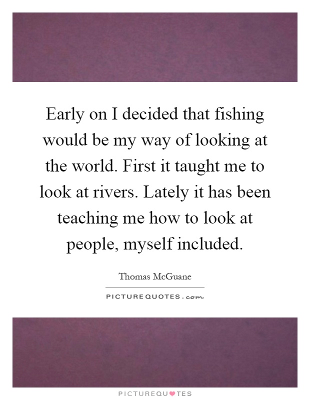 Early on I decided that fishing would be my way of looking at the world. First it taught me to look at rivers. Lately it has been teaching me how to look at people, myself included Picture Quote #1