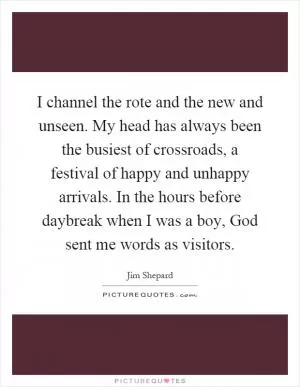 I channel the rote and the new and unseen. My head has always been the busiest of crossroads, a festival of happy and unhappy arrivals. In the hours before daybreak when I was a boy, God sent me words as visitors Picture Quote #1