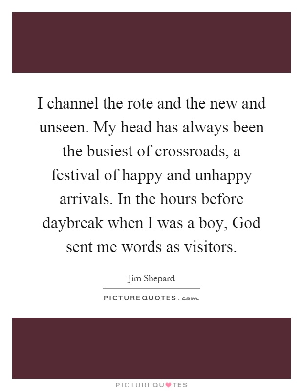 I channel the rote and the new and unseen. My head has always been the busiest of crossroads, a festival of happy and unhappy arrivals. In the hours before daybreak when I was a boy, God sent me words as visitors Picture Quote #1