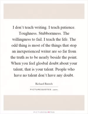 I don’t teach writing. I teach patience. Toughness. Stubbornness. The willingness to fail. I teach the life. The odd thing is most of the things that stop an inexperienced writer are so far from the truth as to be nearly beside the point. When you feel glosbal doubt about your talent, that is your talent. People who have no talent don’t have any doubt Picture Quote #1