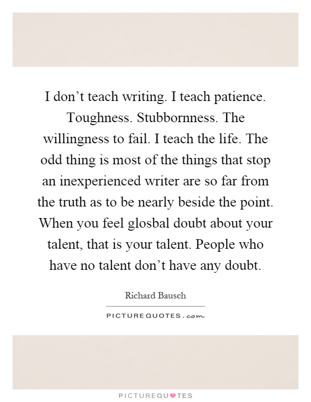 I don't teach writing. I teach patience. Toughness. Stubbornness. The willingness to fail. I teach the life. The odd thing is most of the things that stop an inexperienced writer are so far from the truth as to be nearly beside the point. When you feel glosbal doubt about your talent, that is your talent. People who have no talent don't have any doubt Picture Quote #1