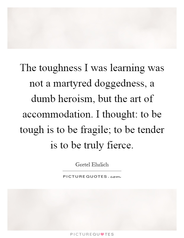 The toughness I was learning was not a martyred doggedness, a dumb heroism, but the art of accommodation. I thought: to be tough is to be fragile; to be tender is to be truly fierce Picture Quote #1