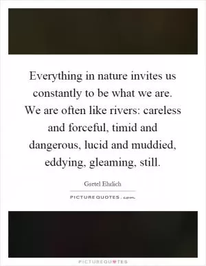 Everything in nature invites us constantly to be what we are. We are often like rivers: careless and forceful, timid and dangerous, lucid and muddied, eddying, gleaming, still Picture Quote #1