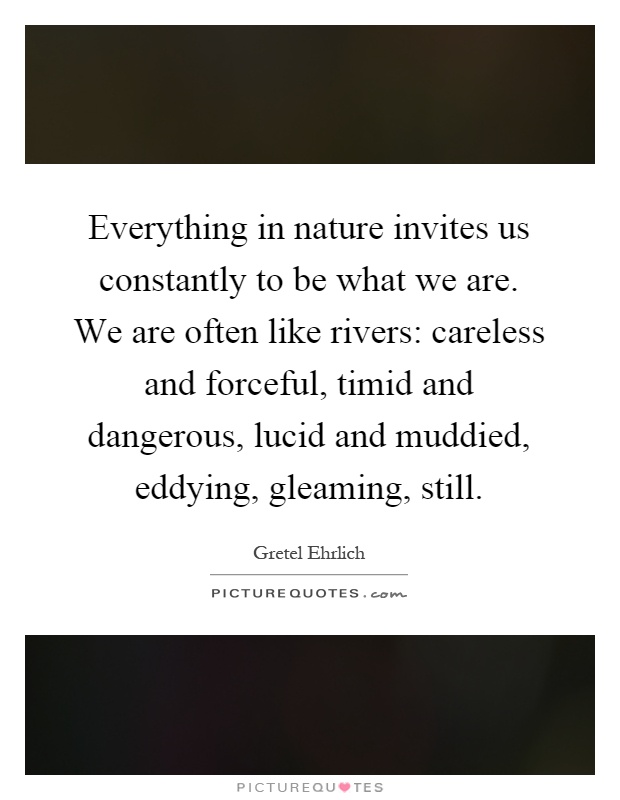 Everything in nature invites us constantly to be what we are. We are often like rivers: careless and forceful, timid and dangerous, lucid and muddied, eddying, gleaming, still Picture Quote #1