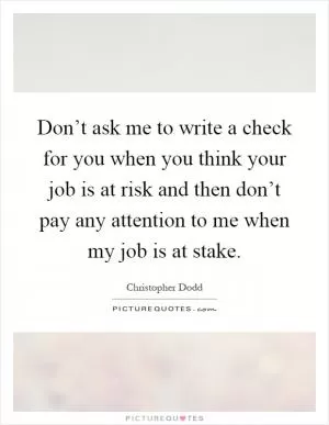 Don’t ask me to write a check for you when you think your job is at risk and then don’t pay any attention to me when my job is at stake Picture Quote #1