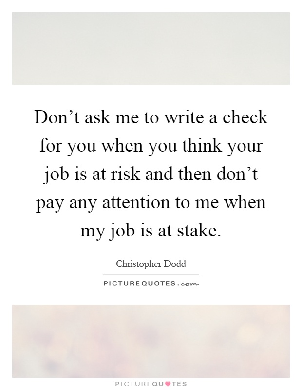 Don't ask me to write a check for you when you think your job is at risk and then don't pay any attention to me when my job is at stake Picture Quote #1