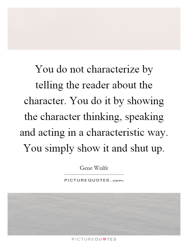 You do not characterize by telling the reader about the character. You do it by showing the character thinking, speaking and acting in a characteristic way. You simply show it and shut up Picture Quote #1