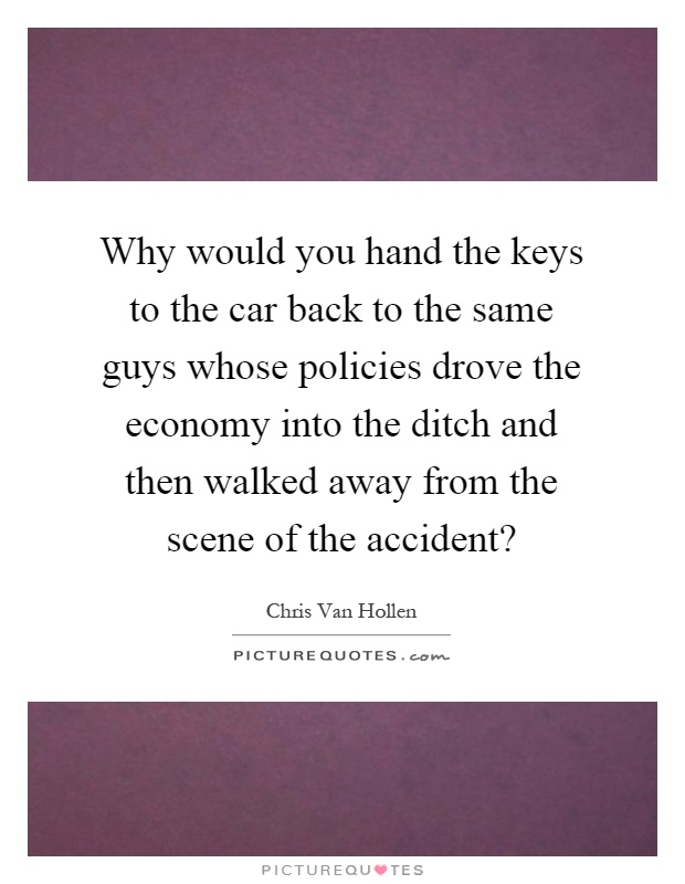 Why would you hand the keys to the car back to the same guys whose policies drove the economy into the ditch and then walked away from the scene of the accident? Picture Quote #1