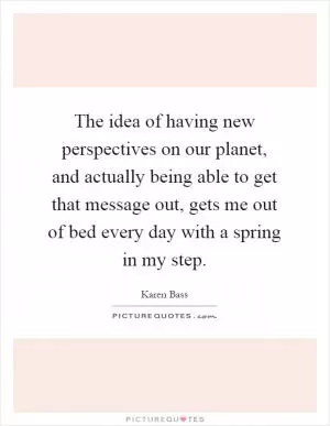 The idea of having new perspectives on our planet, and actually being able to get that message out, gets me out of bed every day with a spring in my step Picture Quote #1