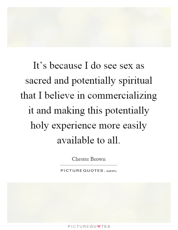 It's because I do see sex as sacred and potentially spiritual that I believe in commercializing it and making this potentially holy experience more easily available to all Picture Quote #1