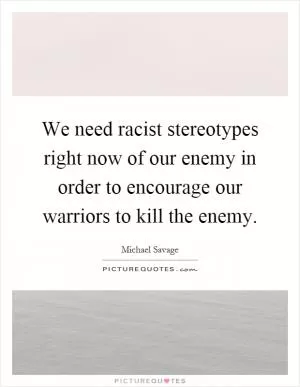 We need racist stereotypes right now of our enemy in order to encourage our warriors to kill the enemy Picture Quote #1