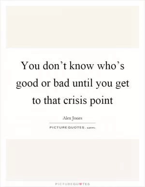 You don’t know who’s good or bad until you get to that crisis point Picture Quote #1