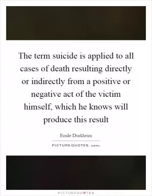The term suicide is applied to all cases of death resulting directly or indirectly from a positive or negative act of the victim himself, which he knows will produce this result Picture Quote #1