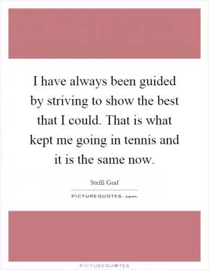 I have always been guided by striving to show the best that I could. That is what kept me going in tennis and it is the same now Picture Quote #1