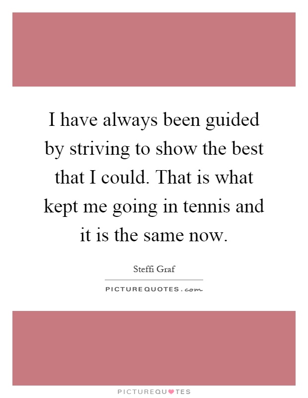 I have always been guided by striving to show the best that I could. That is what kept me going in tennis and it is the same now Picture Quote #1