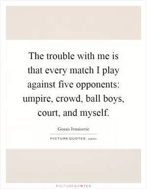 The trouble with me is that every match I play against five opponents: umpire, crowd, ball boys, court, and myself Picture Quote #1
