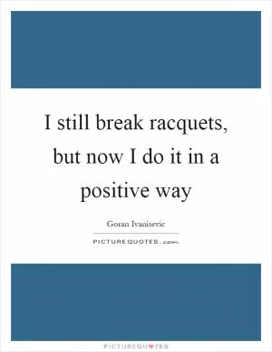 I still break racquets, but now I do it in a positive way Picture Quote #1