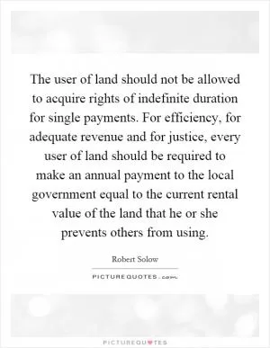 The user of land should not be allowed to acquire rights of indefinite duration for single payments. For efficiency, for adequate revenue and for justice, every user of land should be required to make an annual payment to the local government equal to the current rental value of the land that he or she prevents others from using Picture Quote #1