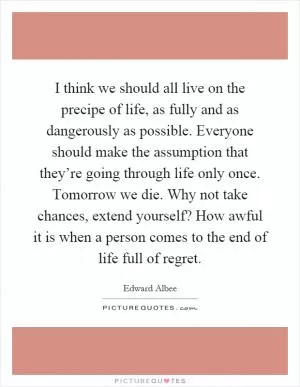 I think we should all live on the precipe of life, as fully and as dangerously as possible. Everyone should make the assumption that they’re going through life only once. Tomorrow we die. Why not take chances, extend yourself? How awful it is when a person comes to the end of life full of regret Picture Quote #1