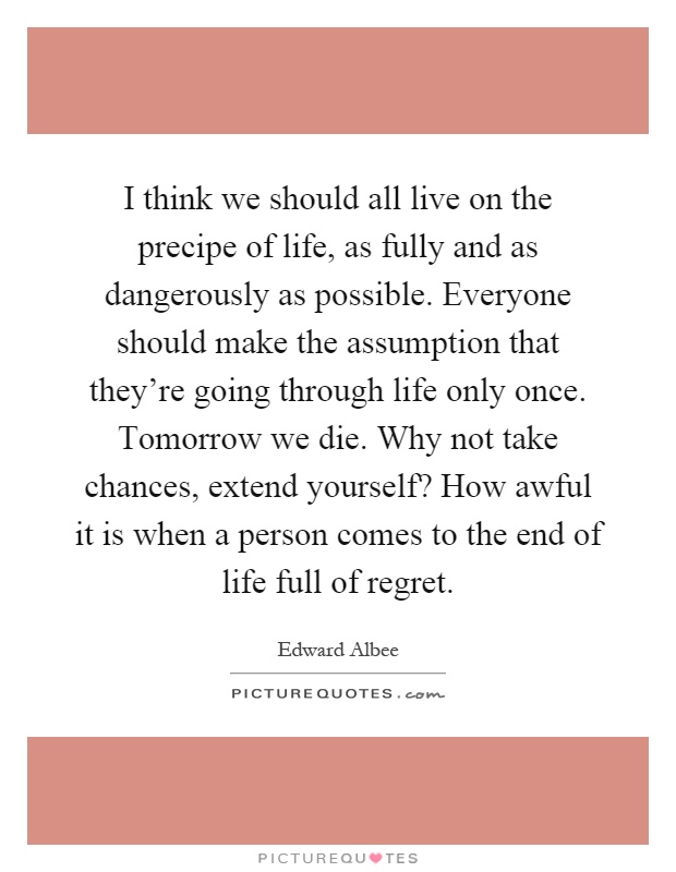 I think we should all live on the precipe of life, as fully and as dangerously as possible. Everyone should make the assumption that they're going through life only once. Tomorrow we die. Why not take chances, extend yourself? How awful it is when a person comes to the end of life full of regret Picture Quote #1