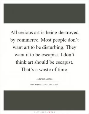 All serious art is being destroyed by commerce. Most people don’t want art to be disturbing. They want it to be escapist. I don’t think art should be escapist. That’s a waste of time Picture Quote #1