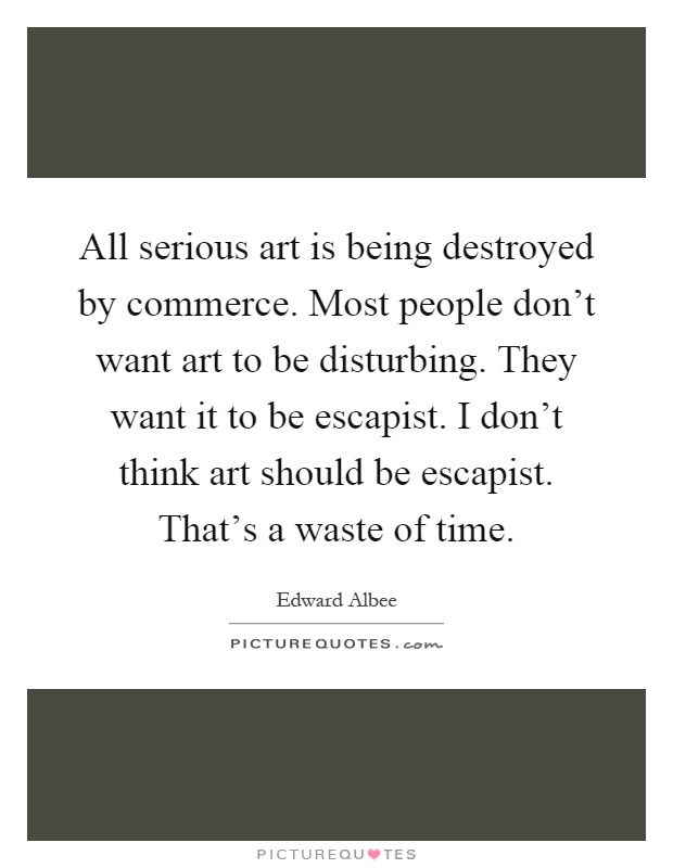 All serious art is being destroyed by commerce. Most people don't want art to be disturbing. They want it to be escapist. I don't think art should be escapist. That's a waste of time Picture Quote #1