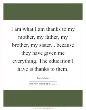 I am what I am thanks to my mother, my father, my brother, my sister... because they have given me everything. The education I have is thanks to them Picture Quote #1