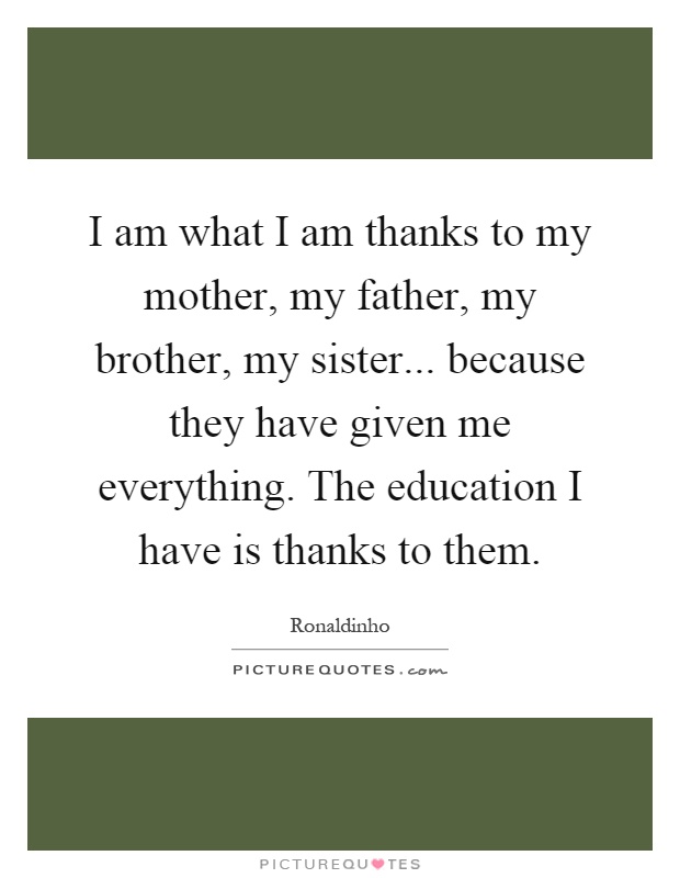 I am what I am thanks to my mother, my father, my brother, my sister... because they have given me everything. The education I have is thanks to them Picture Quote #1