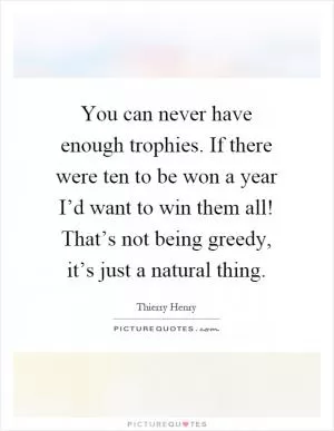 You can never have enough trophies. If there were ten to be won a year I’d want to win them all! That’s not being greedy, it’s just a natural thing Picture Quote #1