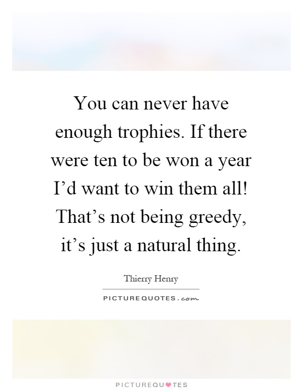 You can never have enough trophies. If there were ten to be won a year I'd want to win them all! That's not being greedy, it's just a natural thing Picture Quote #1
