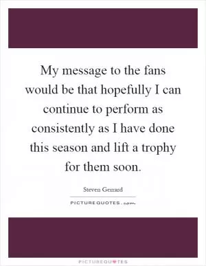 My message to the fans would be that hopefully I can continue to perform as consistently as I have done this season and lift a trophy for them soon Picture Quote #1
