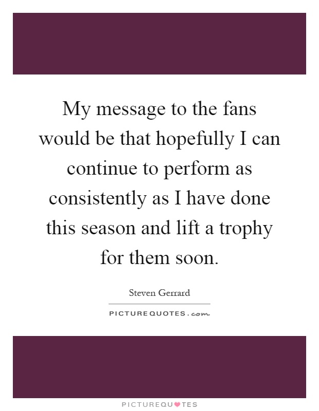 My message to the fans would be that hopefully I can continue to perform as consistently as I have done this season and lift a trophy for them soon Picture Quote #1