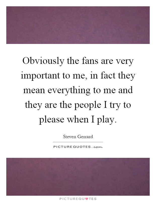 Obviously the fans are very important to me, in fact they mean everything to me and they are the people I try to please when I play Picture Quote #1