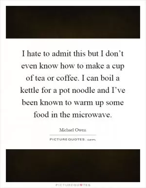 I hate to admit this but I don’t even know how to make a cup of tea or coffee. I can boil a kettle for a pot noodle and I’ve been known to warm up some food in the microwave Picture Quote #1