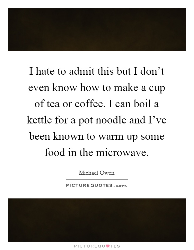 I hate to admit this but I don't even know how to make a cup of tea or coffee. I can boil a kettle for a pot noodle and I've been known to warm up some food in the microwave Picture Quote #1