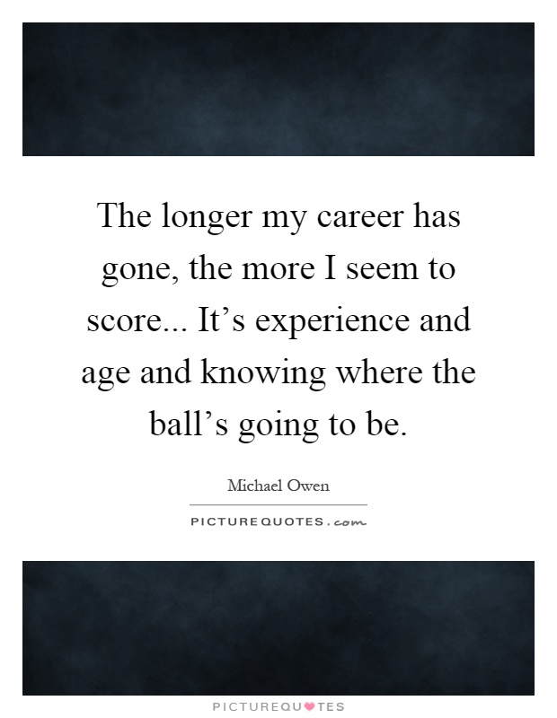 The longer my career has gone, the more I seem to score... It's experience and age and knowing where the ball's going to be Picture Quote #1