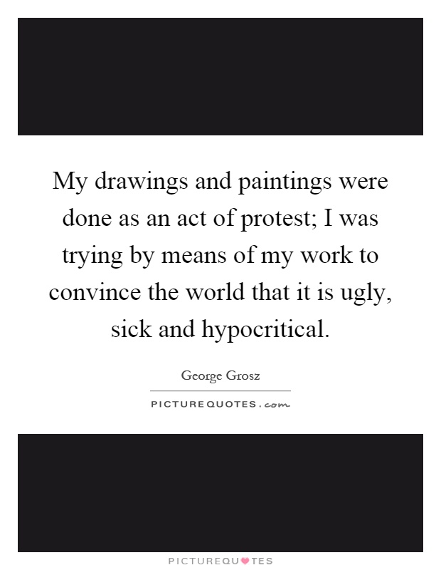 My drawings and paintings were done as an act of protest; I was trying by means of my work to convince the world that it is ugly, sick and hypocritical Picture Quote #1