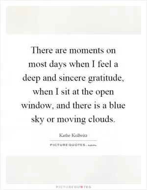 There are moments on most days when I feel a deep and sincere gratitude, when I sit at the open window, and there is a blue sky or moving clouds Picture Quote #1