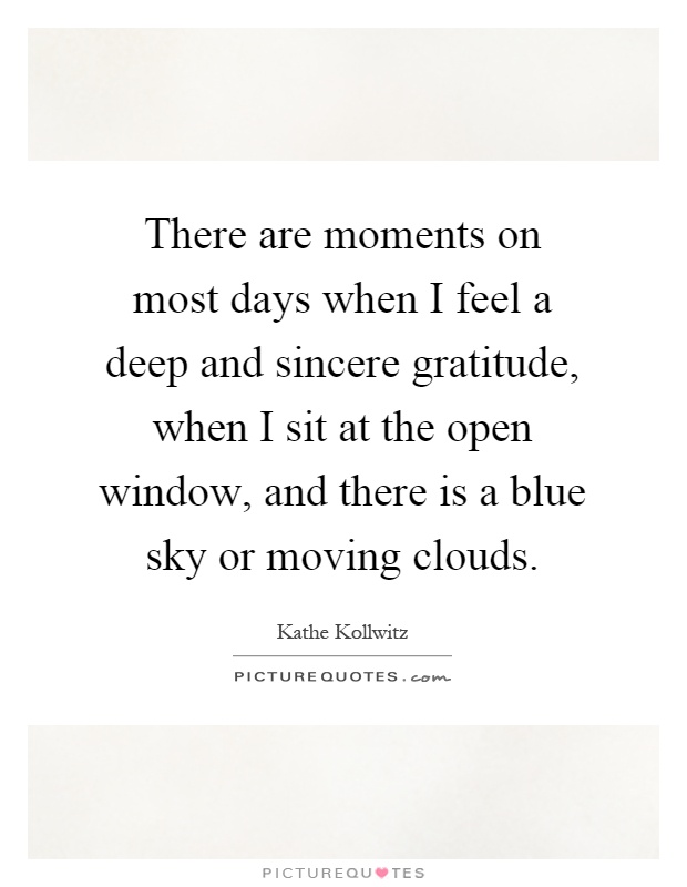 There are moments on most days when I feel a deep and sincere gratitude, when I sit at the open window, and there is a blue sky or moving clouds Picture Quote #1