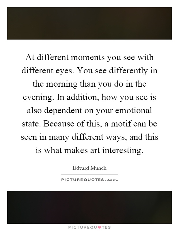 At different moments you see with different eyes. You see differently in the morning than you do in the evening. In addition, how you see is also dependent on your emotional state. Because of this, a motif can be seen in many different ways, and this is what makes art interesting Picture Quote #1