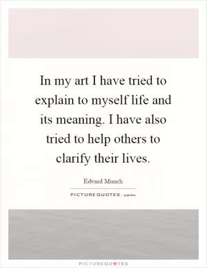 In my art I have tried to explain to myself life and its meaning. I have also tried to help others to clarify their lives Picture Quote #1