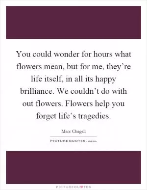 You could wonder for hours what flowers mean, but for me, they’re life itself, in all its happy brilliance. We couldn’t do with out flowers. Flowers help you forget life’s tragedies Picture Quote #1