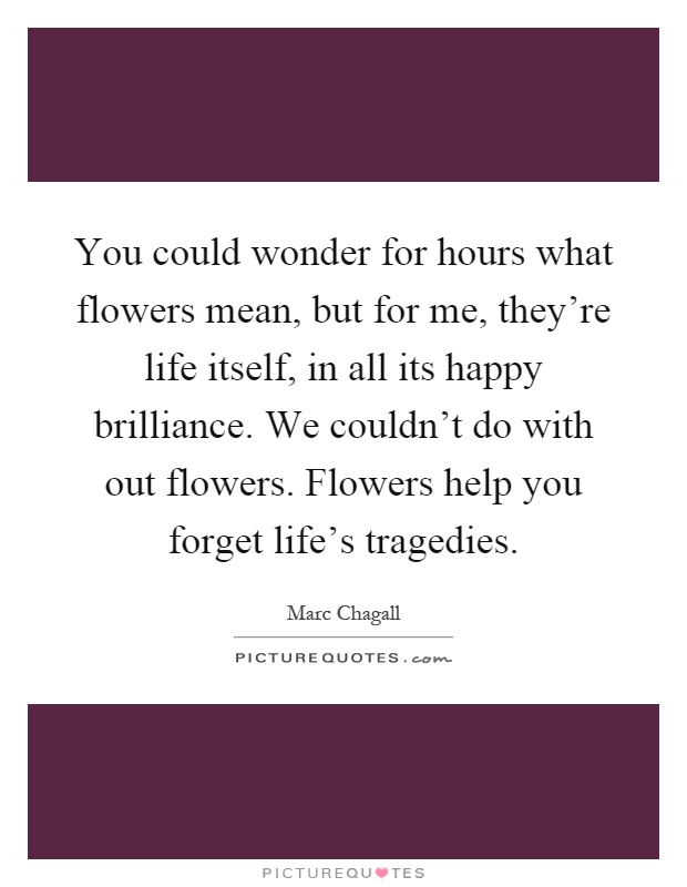 You could wonder for hours what flowers mean, but for me, they're life itself, in all its happy brilliance. We couldn't do with out flowers. Flowers help you forget life's tragedies Picture Quote #1