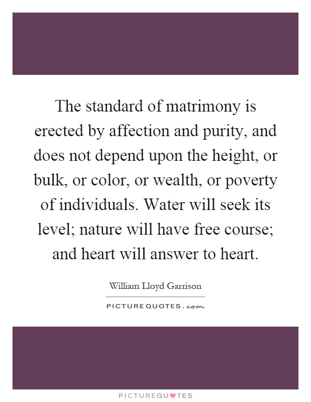 The standard of matrimony is erected by affection and purity, and does not depend upon the height, or bulk, or color, or wealth, or poverty of individuals. Water will seek its level; nature will have free course; and heart will answer to heart Picture Quote #1