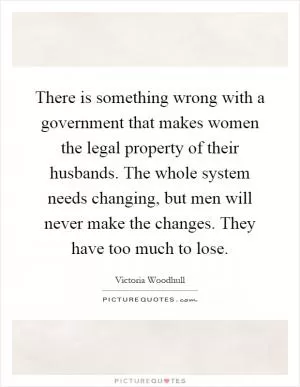 There is something wrong with a government that makes women the legal property of their husbands. The whole system needs changing, but men will never make the changes. They have too much to lose Picture Quote #1