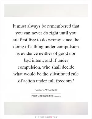 It must always be remembered that you can never do right until you are first free to do wrong; since the doing of a thing under compulsion is evidence neither of good nor bad intent; and if under compulsion, who shall decide what would be the substituted rule of action under full freedom? Picture Quote #1