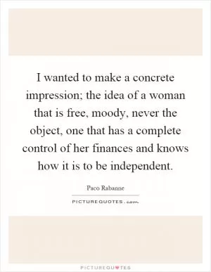 I wanted to make a concrete impression; the idea of a woman that is free, moody, never the object, one that has a complete control of her finances and knows how it is to be independent Picture Quote #1
